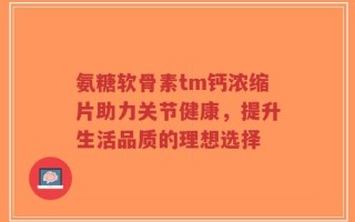 氨糖软骨素tm钙浓缩片助力关节健康，提升生活品质的理想选择
