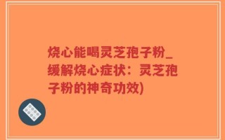 烧心能喝灵芝孢子粉_缓解烧心症状：灵芝孢子粉的神奇功效)