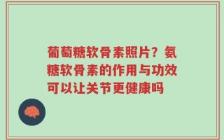 葡萄糖软骨素照片？氨糖软骨素的作用与功效可以让关节更健康吗