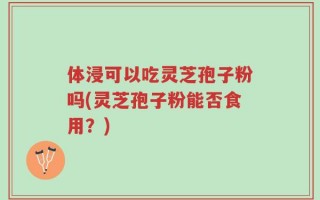 体浸可以吃灵芝孢子粉吗(灵芝孢子粉能否食用？)