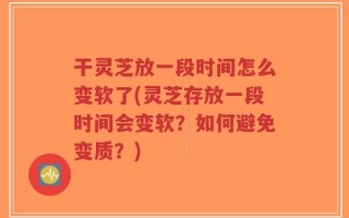干灵芝放一段时间怎么变软了(灵芝存放一段时间会变软？如何避免变质？)