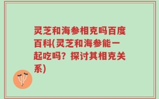 灵芝和海参相克吗百度百科(灵芝和海参能一起吃吗？探讨其相克关系)