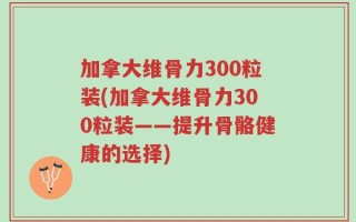 加拿大维骨力300粒装(加拿大维骨力300粒装——提升骨骼健康的选择)