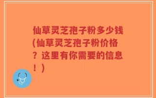 仙草灵芝孢子粉多少钱(仙草灵芝孢子粉价格？这里有你需要的信息！)