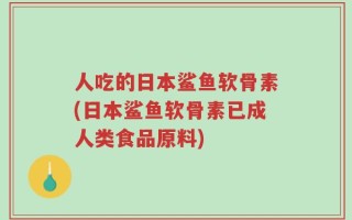 人吃的日本鲨鱼软骨素(日本鲨鱼软骨素已成人类食品原料)