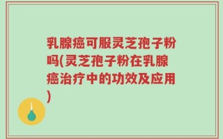 乳腺癌可服灵芝孢子粉吗(灵芝孢子粉在乳腺癌治疗中的功效及应用)