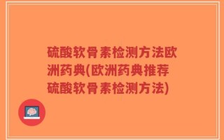 硫酸软骨素检测方法欧洲药典(欧洲药典推荐硫酸软骨素检测方法)