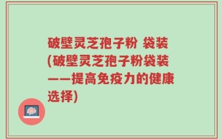 破壁灵芝孢子粉 袋装(破壁灵芝孢子粉袋装——提高免疫力的健康选择)