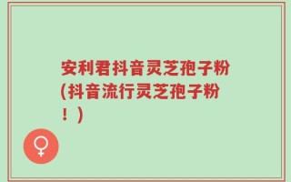 安利君抖音灵芝孢子粉(抖音流行灵芝孢子粉！)