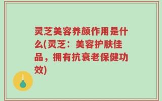 灵芝美容养颜作用是什么(灵芝：美容护肤佳品，拥有抗衰老保健功效)