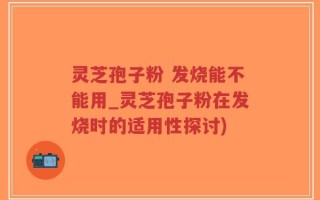 灵芝孢子粉 发烧能不能用_灵芝孢子粉在发烧时的适用性探讨)