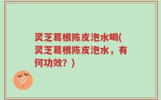 灵芝葛根陈皮泡水喝(灵芝葛根陈皮泡水，有何功效？)