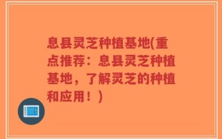息县灵芝种植基地(重点推荐：息县灵芝种植基地，了解灵芝的种植和应用！)