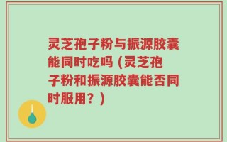 灵芝孢子粉与振源胶囊能同时吃吗 (灵芝孢子粉和振源胶囊能否同时服用？)