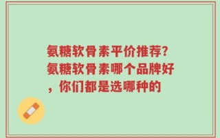 氨糖软骨素平价推荐？氨糖软骨素哪个品牌好，你们都是选哪种的