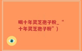 喝十年灵芝孢子粉_“十年灵芝孢子粉”)