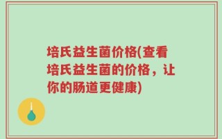 培氏益生菌价格(查看培氏益生菌的价格，让你的肠道更健康)