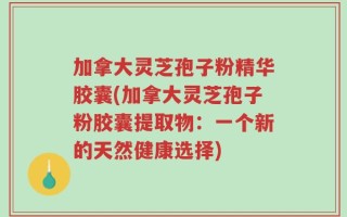 加拿大灵芝孢子粉精华胶囊(加拿大灵芝孢子粉胶囊提取物：一个新的天然健康选择)