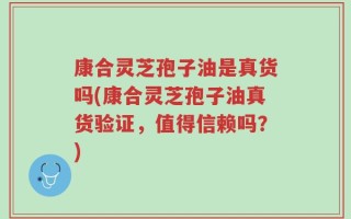康合灵芝孢子油是真货吗(康合灵芝孢子油真货验证，值得信赖吗？)