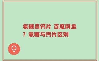 氨糖高钙片 百度网盘？氨糖与钙片区别