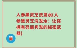 人参黑灵芝洗发水(人参黑灵芝洗发水：让你拥有亮丽秀发的秘密武器)