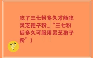 吃了三七粉多久才能吃灵芝孢子粉_“三七粉后多久可服用灵芝孢子粉”)