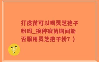 打疫苗可以喝灵芝孢子粉吗_接种疫苗期间能否服用灵芝孢子粉？)