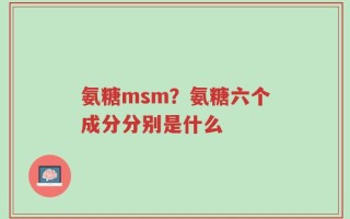 氨糖msm？氨糖六个成分分别是什么