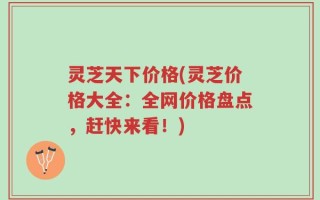 灵芝天下价格(灵芝价格大全：全网价格盘点，赶快来看！)