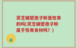 灵芝破壁孢子粉是性寒的吗(灵芝破壁孢子粉属于性寒食材吗？)