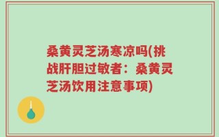 桑黄灵芝汤寒凉吗(挑战肝胆过敏者：桑黄灵芝汤饮用注意事项)