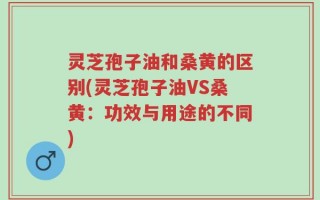 灵芝孢子油和桑黄的区别(灵芝孢子油VS桑黄：功效与用途的不同)