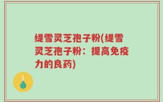 缇雪灵芝孢子粉(缇雪灵芝孢子粉：提高免疫力的良药)