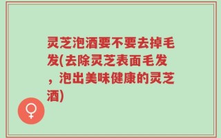 灵芝泡酒要不要去掉毛发(去除灵芝表面毛发，泡出美味健康的灵芝酒)