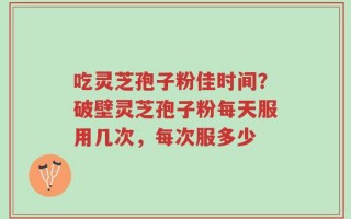 吃灵芝孢子粉佳时间？破壁灵芝孢子粉每天服用几次，每次服多少
