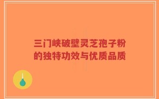 三门峡破壁灵芝孢子粉的独特功效与优质品质