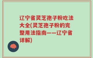 辽宁省灵芝孢子粉吃法大全(灵芝孢子粉的完整用法指南——辽宁省详解)