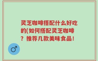 灵芝咖啡搭配什么好吃的(如何搭配灵芝咖啡？推荐几款美味食品！