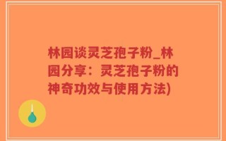 林园谈灵芝孢子粉_林园分享：灵芝孢子粉的神奇功效与使用方法)
