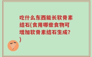 吃什么东西能长软骨素结石(食用哪些食物可增加软骨素结石生成？)