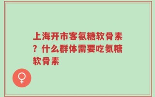 上海开市客氨糖软骨素？什么群体需要吃氨糖软骨素