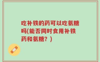 吃补铁的药可以吃氨糖吗(能否同时食用补铁药和氨糖？)