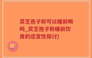 灵芝孢子粉可以睡前喝吗_灵芝孢子粉睡前饮用的适宜性探讨)