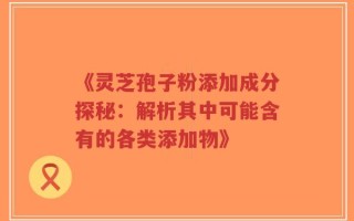 《灵芝孢子粉添加成分探秘：解析其中可能含有的各类添加物》