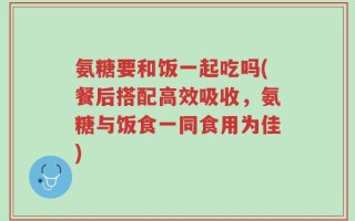 氨糖要和饭一起吃吗(餐后搭配高效吸收，氨糖与饭食一同食用为佳)