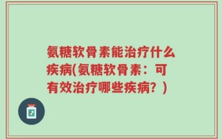 氨糖软骨素能治疗什么疾病(氨糖软骨素：可有效治疗哪些疾病？)