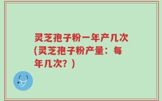 灵芝孢子粉一年产几次(灵芝孢子粉产量：每年几次？)