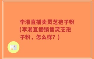 李湘直播卖灵芝孢子粉(李湘直播销售灵芝孢子粉，怎么样？)