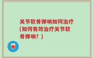 关节软骨弹响如何治疗(如何有效治疗关节软骨弹响？)