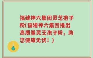 福建神六集团灵芝孢子粉(福建神六集团推出高质量灵芝孢子粉，助您健康无忧！)